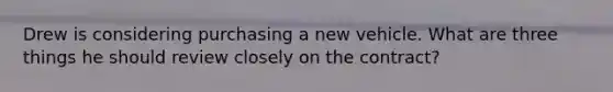 Drew is considering purchasing a new vehicle. What are three things he should review closely on the contract?