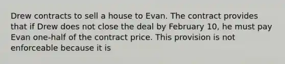 Drew contracts to sell a house to Evan. The contract provides that if Drew does not close the deal by February 10, he must pay Evan one-half of the contract price. This provision is not enforceable because it is