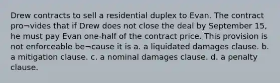 Drew contracts to sell a residential duplex to Evan. The contract pro¬vides that if Drew does not close the deal by September 15, he must pay Evan one-half of the contract price. This provision is not enforceable be¬cause it is a. a liquidated damages clause. b. a mitigation clause. c. a nominal damages clause. d. a penalty clause.