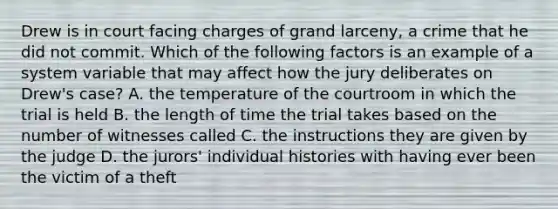 Drew is in court facing charges of grand larceny, a crime that he did not commit. Which of the following factors is an example of a system variable that may affect how the jury deliberates on Drew's case? A. the temperature of the courtroom in which the trial is held B. the length of time the trial takes based on the number of witnesses called C. the instructions they are given by the judge D. the jurors' individual histories with having ever been the victim of a theft