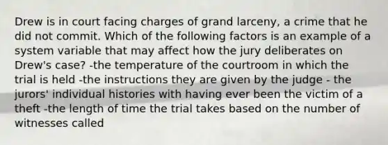 Drew is in court facing charges of grand larceny, a crime that he did not commit. Which of the following factors is an example of a system variable that may affect how the jury deliberates on Drew's case? -the temperature of the courtroom in which the trial is held -the instructions they are given by the judge - the jurors' individual histories with having ever been the victim of a theft -the length of time the trial takes based on the number of witnesses called