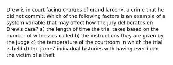 Drew is in court facing charges of grand larceny, a crime that he did not commit. Which of the following factors is an example of a system variable that may affect how the jury deliberates on Drew's case? a) the length of time the trial takes based on the number of witnesses called b) the instructions they are given by the judge c) the temperature of the courtroom in which the trial is held d) the jurors' individual histories with having ever been the victim of a theft