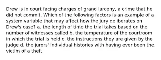 Drew is in court facing charges of grand larceny, a crime that he did not commit. Which of the following factors is an example of a system variable that may affect how the jury deliberates on Drew's case? a. the length of time the trial takes based on the number of witnesses called b. the temperature of the courtroom in which the trial is held c. the instructions they are given by the judge d. the jurors' individual histories with having ever been the victim of a theft