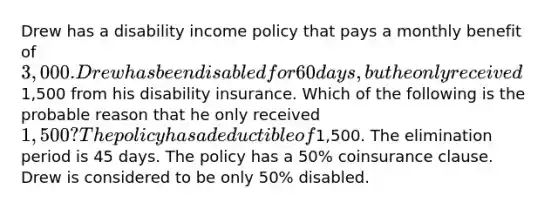 Drew has a disability income policy that pays a monthly benefit of 3,000. Drew has been disabled for 60 days, but he only received1,500 from his disability insurance. Which of the following is the probable reason that he only received 1,500? The policy has a deductible of1,500. The elimination period is 45 days. The policy has a 50% coinsurance clause. Drew is considered to be only 50% disabled.