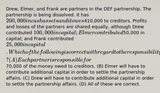 Drew, Elmer, and Frank are partners in the DEF partnership. The partnership is being dissolved. It has 200,000 in cash assets and it owes410,000 to creditors. Profits and losses of the partners are shared equally, although Drew contributed 100,000 in capital; Elmer contributed50,000 in capital; and Frank contributed 25,000 in capital. Which of the following is correct with regard to the responsibility of each partner? (A) Each partner is responsible for70,000 of the money owed to creditors. (B) Elmer will have to contribute additional capital in order to settle the partnership affairs. (C) Drew will have to contribute additional capital in order to settle the partnership affairs. (D) All of these are correct.