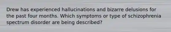 Drew has experienced hallucinations and bizarre delusions for the past four months. Which symptoms or type of schizophrenia spectrum disorder are being described?