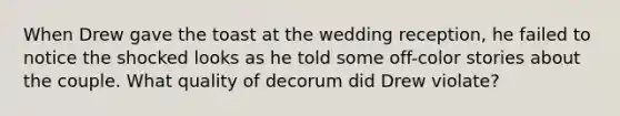 When Drew gave the toast at the wedding reception, he failed to notice the shocked looks as he told some off-color stories about the couple. What quality of decorum did Drew violate?