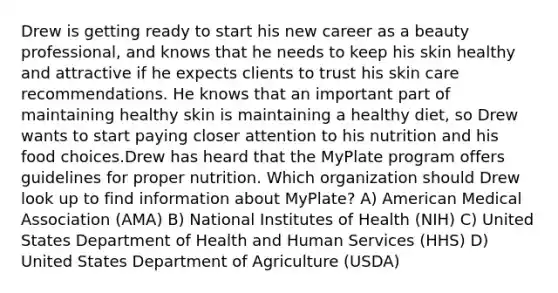 Drew is getting ready to start his new career as a beauty professional, and knows that he needs to keep his skin healthy and attractive if he expects clients to trust his skin care recommendations. He knows that an important part of maintaining healthy skin is maintaining a healthy diet, so Drew wants to start paying closer attention to his nutrition and his food choices.Drew has heard that the MyPlate program offers guidelines for proper nutrition. Which organization should Drew look up to find information about MyPlate? A) American Medical Association (AMA) B) National Institutes of Health (NIH) C) United States Department of Health and Human Services (HHS) D) United States Department of Agriculture (USDA)
