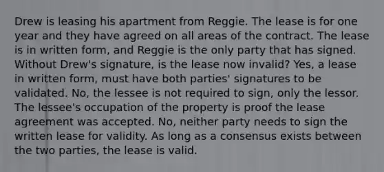 Drew is leasing his apartment from Reggie. The lease is for one year and they have agreed on all areas of the contract. The lease is in written form, and Reggie is the only party that has signed. Without Drew's signature, is the lease now invalid? Yes, a lease in written form, must have both parties' signatures to be validated. No, the lessee is not required to sign, only the lessor. The lessee's occupation of the property is proof the lease agreement was accepted. No, neither party needs to sign the written lease for validity. As long as a consensus exists between the two parties, the lease is valid.