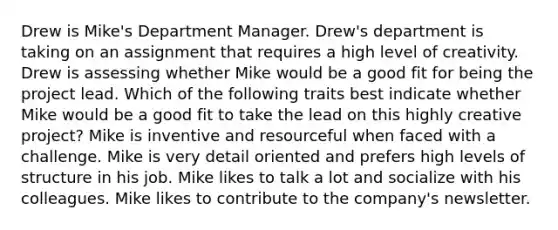 Drew is Mike's Department Manager. Drew's department is taking on an assignment that requires a high level of creativity. Drew is assessing whether Mike would be a good fit for being the project lead. Which of the following traits best indicate whether Mike would be a good fit to take the lead on this highly creative project? Mike is inventive and resourceful when faced with a challenge. Mike is very detail oriented and prefers high levels of structure in his job. Mike likes to talk a lot and socialize with his colleagues. Mike likes to contribute to the company's newsletter.