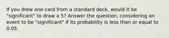 If you drew one card from a standard​ deck, would it be​ "significant" to draw a​ 5? Answer the​ question, considering an event to be​ "significant" if its probability is less than or equal to 0.05.