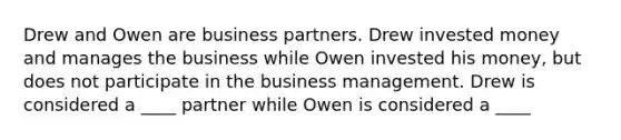 Drew and Owen are business partners. Drew invested money and manages the business while Owen invested his money, but does not participate in the business management. Drew is considered a ____ partner while Owen is considered a ____