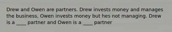 Drew and Owen are partners. Drew invests money and manages the business, Owen invests money but hes not managing. Drew is a ____ partner and Owen is a ____ partner