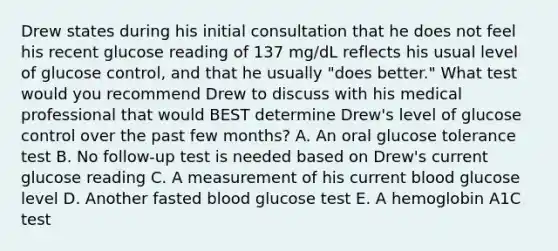 Drew states during his initial consultation that he does not feel his recent glucose reading of 137 mg/dL reflects his usual level of glucose control, and that he usually "does better." What test would you recommend Drew to discuss with his medical professional that would BEST determine Drew's level of glucose control over the past few months? A. An oral glucose tolerance test B. No follow-up test is needed based on Drew's current glucose reading C. A measurement of his current blood glucose level D. Another fasted blood glucose test E. A hemoglobin A1C test