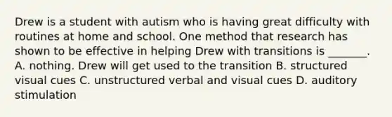 Drew is a student with autism who is having great difficulty with routines at home and school. One method that research has shown to be effective in helping Drew with transitions is _______. A. nothing. Drew will get used to the transition B. structured visual cues C. unstructured verbal and visual cues D. auditory stimulation