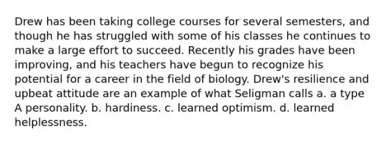 Drew has been taking college courses for several semesters, and though he has struggled with some of his classes he continues to make a large effort to succeed. Recently his grades have been improving, and his teachers have begun to recognize his potential for a career in the field of biology. Drew's resilience and upbeat attitude are an example of what Seligman calls a. a type A personality. b. hardiness. c. learned optimism. d. learned helplessness.