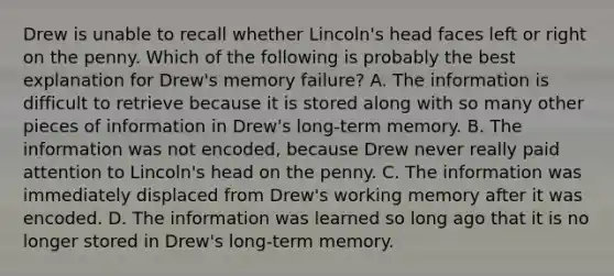 Drew is unable to recall whether Lincoln's head faces left or right on the penny. Which of the following is probably the best explanation for Drew's memory failure? A. The information is difficult to retrieve because it is stored along with so many other pieces of information in Drew's long-term memory. B. The information was not encoded, because Drew never really paid attention to Lincoln's head on the penny. C. The information was immediately displaced from Drew's working memory after it was encoded. D. The information was learned so long ago that it is no longer stored in Drew's long-term memory.