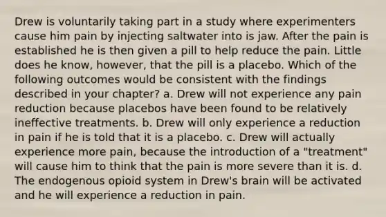 Drew is voluntarily taking part in a study where experimenters cause him pain by injecting saltwater into is jaw. After the pain is established he is then given a pill to help reduce the pain. Little does he know, however, that the pill is a placebo. Which of the following outcomes would be consistent with the findings described in your chapter? a. Drew will not experience any pain reduction because placebos have been found to be relatively ineffective treatments. b. Drew will only experience a reduction in pain if he is told that it is a placebo. c. Drew will actually experience more pain, because the introduction of a "treatment" will cause him to think that the pain is more severe than it is. d. The endogenous opioid system in Drew's brain will be activated and he will experience a reduction in pain.