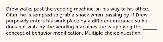 Drew walks past the vending machine on his way to his office. Often he is tempted to grab a snack when passing by. If Drew purposely enters his work place by a different entrance so he does not walk by the vending machines, he is applying the ______ concept of behavior modification. Multiple choice question.