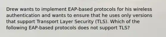 Drew wants to implement EAP-based protocols for his wireless authentication and wants to ensure that he uses only versions that support Transport Layer Security (TLS). Which of the following EAP-based protocols does not support TLS?