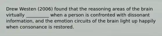 Drew Westen (2006) found that the reasoning areas of the brain virtually __________ when a person is confronted with dissonant information, and the emotion circuits of the brain light up happily when consonance is restored.