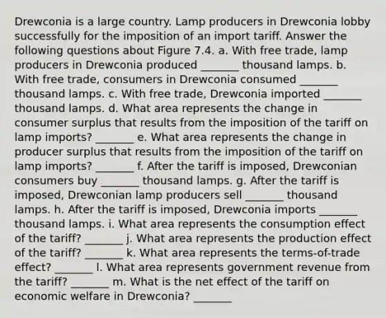 Drewconia is a large country. Lamp producers in Drewconia lobby successfully for the imposition of an import tariff. Answer the following questions about Figure 7.4. a. With free trade, lamp producers in Drewconia produced _______ thousand lamps. b. With free trade, consumers in Drewconia consumed _______ thousand lamps. c. With free trade, Drewconia imported _______ thousand lamps. d. What area represents the change in consumer surplus that results from the imposition of the tariff on lamp imports? _______ e. What area represents the change in producer surplus that results from the imposition of the tariff on lamp imports? _______ f. After the tariff is imposed, Drewconian consumers buy _______ thousand lamps. g. After the tariff is imposed, Drewconian lamp producers sell _______ thousand lamps. h. After the tariff is imposed, Drewconia imports _______ thousand lamps. i. What area represents the consumption effect of the tariff? _______ j. What area represents the production effect of the tariff? _______ k. What area represents the terms-of-trade effect? _______ l. What area represents government revenue from the tariff? _______ m. What is the net effect of the tariff on economic welfare in Drewconia? _______