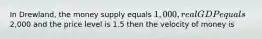 In Drewland, the money supply equals 1,000, real GDP equals2,000 and the price level is 1.5 then the velocity of money is