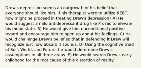 Drew's depression seems an outgrowth of his belief that everyone should like him. If his therapist were to utilize REBT, how might he proceed in treating Drew's depression? A) He would suggest a mild antidepressant drug like Prozac to elevate his mood state. B) He would give him unconditional positive regard and encourage him to open up about his feelings. C) He would challenge Drew's belief so that in defending it Drew will recognize just how absurd it sounds. D) Using the cognitive triad of Self, World, and Future, he would determine Drew's assumptions in all three areas. E) He would search Drew's early childhood for the root cause of this distortion of reality.