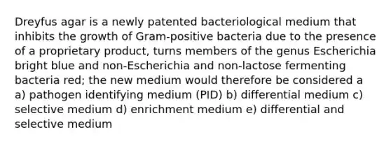 Dreyfus agar is a newly patented bacteriological medium that inhibits the growth of Gram-positive bacteria due to the presence of a proprietary product, turns members of the genus Escherichia bright blue and non-Escherichia and non-lactose fermenting bacteria red; the new medium would therefore be considered a a) pathogen identifying medium (PID) b) differential medium c) selective medium d) enrichment medium e) differential and selective medium