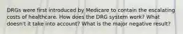 DRGs were first introduced by Medicare to contain the escalating costs of healthcare. How does the DRG system work? What doesn't it take into account? What is the major negative result?