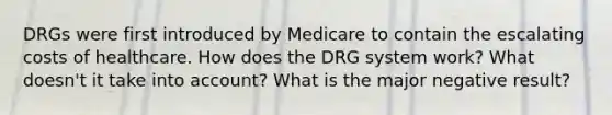 DRGs were first introduced by Medicare to contain the escalating costs of healthcare. How does the DRG system work? What doesn't it take into account? What is the major negative result?