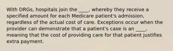 With DRGs, hospitals join the ____, whereby they receive a specified amount for each Medicare patient's admission, regardless of the actual cost of care. Exceptions occur when the provider can demonstrate that a patient's case is an ____, meaning that the cost of providing care for that patient justifies extra payment.