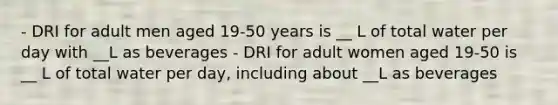 - DRI for adult men aged 19-50 years is __ L of total water per day with __L as beverages - DRI for adult women aged 19-50 is __ L of total water per day, including about __L as beverages