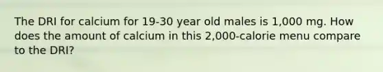 The DRI for calcium for 19-30 year old males is 1,000 mg. How does the amount of calcium in this 2,000-calorie menu compare to the DRI?