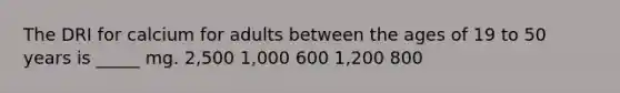 The DRI for calcium for adults between the ages of 19 to 50 years is _____ mg. 2,500 1,000 600 1,200 800