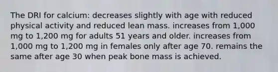 The DRI for calcium: decreases slightly with age with reduced physical activity and reduced lean mass. increases from 1,000 mg to 1,200 mg for adults 51 years and older. increases from 1,000 mg to 1,200 mg in females only after age 70. remains the same after age 30 when peak bone mass is achieved.