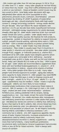 - DRI clusters ppl older than 50 into two groups (1) 50 to 70 yr (2) older than 71 1. water - many older people do not feel thirsty or notice their dry mouth - may find it difficult/bothersome to get a drink or use restroom - those w/ bladder control issues may be too scared to drink - total body water decreases with age - dehydrated older adults are more susceptible to UTIs, pneumonia, pressure ulcers, confusion, disorientation - prevent dehydration by drinking AT LEAST 6 glasses of water/other beverages per day - should emphasize foods with high-water content 2. energy and energy nutrients - energy needs decline 5% per decade - why? ppl reduce PA, basal metabolic rate declines 1 to 2% per decade (lean body mass/thyroid hormones diminish) - estimated energy requirements for adults decrease steadily after age 19 - older adults need less kcals, but nutrient needs remain the same a. protein - older adults need to eat protein from high-quality sources; fat-free/low-fat milk products, and legumes. -protein is important for elderly to support immune system, prevent muscle wasting, optimize bone mass b. COH and fiber - COH is needed abundantly to protect protein being used as energy - fiber + water intake may help alleviate constipation - fiber intake is usually lower than it should be in older adults 3. vitamins and minerals - few older adults consume enough fruits, veggies, or milk/milk products a. vitamin B12 - estimated 10 to 30% older adults have atrophic gastritis which leaves people very vulnerable to B12 deficiency. - bacterial overgrowth uses up B12 in body, and with out Hcl and intrinsic factor, body can't absorb B12 to make up for loss. - RDA is same for all ages - older adults are recommended to supplement their diets with b12 fortified foods/supplements. b. vitamin D - vit D def is big problem in elderly - should drink vitamin-d fortified milk - many older people drink little to no milk - many older people have limited exposure to sunlight - aging skin reduces skins capacity to make vitamin D - older people may need MORE vitamin D than the RDA says in order to improve muscle and bone strength. - adults 51 to 70 yr; 15 ug/d - adults 71 + yr: 20 ug/d - supplements may be needed c. folate - intake is typically inadequate - elderly are more likely to have medical conditions/take medications that compromise folate status d. calcium - DRI (1) women > 50: 1200 mg/d (2) men > 50: 1200 mg/d - intakes are well under recommendation - solutions: fortified juices, adding powdered milk to recipes, taking supplements e. iron - iron needs remain the same throughout adulthood - for women, iron needs decrease after menopause - iron-deficiency anemia less common in older adults than young ppl - elevated iron stores are common in elderly than deficiency - factors that lead to fe def in elderly: diet; chronic blood loss from disease and medicine; poor iron absorption due to reduced stomach acid secretion or antacid use - fe def impairs immunity, leaving elderly vulnerable to infectious diseases f. zinc - commonly low in elderly - zinc def: suppresses appetite; blunts sense of taste; impairs immunity; increases pneumonia risk - medications used by elderly commonly impair zinc absorption/enhance secretion 4. dietary supplements - used by more than half of elderly - many healthcare professions recommend daily multivitamin mineral supplement that provides 100% or less of DV for listed nutrients - food is always best source of nutrition