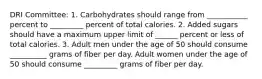 DRI Committee: 1. Carbohydrates should range from ___________ percent to _________ percent of total calories. 2. Added sugars should have a maximum upper limit of ______ percent or less of total calories. 3. Adult men under the age of 50 should consume __________ grams of fiber per day. Adult women under the age of 50 should consume _________ grams of fiber per day.