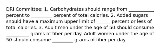 DRI Committee: 1. Carbohydrates should range from ___________ percent to _________ percent of total calories. 2. Added sugars should have a maximum upper limit of ______ percent or less of total calories. 3. Adult men under the age of 50 should consume __________ grams of fiber per day. Adult women under the age of 50 should consume _________ grams of fiber per day.