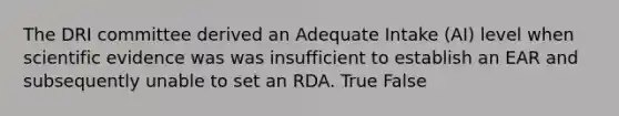 The DRI committee derived an Adequate Intake (AI) level when scientific evidence was was insufficient to establish an EAR and subsequently unable to set an RDA. True False