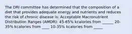 The DRI committee has determined that the composition of a diet that provides adequate energy and nutrients and reduces the risk of chronic disease is: Acceptable Macronutrient Distribution Ranges (AMDR): 45-65% kcalories from ______ 20-35% kcalories from ____ 10-35% kcalories from _____