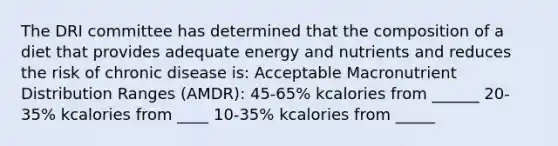 The DRI committee has determined that the composition of a diet that provides adequate energy and nutrients and reduces the risk of chronic disease is: Acceptable Macronutrient Distribution Ranges (AMDR): 45-65% kcalories from ______ 20-35% kcalories from ____ 10-35% kcalories from _____