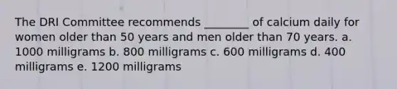 The DRI Committee recommends ________ of calcium daily for women older than 50 years and men older than 70 years. a. 1000 milligrams b. 800 milligrams c. 600 milligrams d. 400 milligrams e. 1200 milligrams