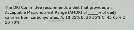 The DRI Committee recommends a diet that provides an Acceptable Macronutrient Range (AMDR) of _____% of daily calories from carbohydrates. A. 10-35% B. 20-35% C. 45-65% D. 50-70%