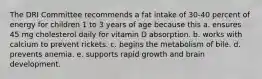 The DRI Committee recommends a fat intake of 30-40 percent of energy for children 1 to 3 years of age because this a. ensures 45 mg cholesterol daily for vitamin D absorption. b. works with calcium to prevent rickets. c. begins the metabolism of bile. d. prevents anemia. e. supports rapid growth and brain development.