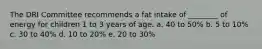 The DRI Committee recommends a fat intake of ________ of energy for children 1 to 3 years of age. a. 40 to 50% b. 5 to 10% c. 30 to 40% d. 10 to 20% e. 20 to 30%