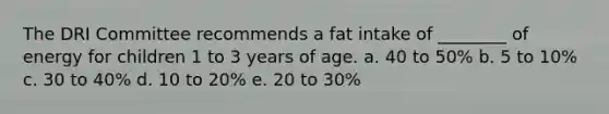 The DRI Committee recommends a fat intake of ________ of energy for children 1 to 3 years of age. a. 40 to 50% b. 5 to 10% c. 30 to 40% d. 10 to 20% e. 20 to 30%