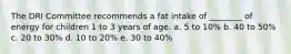 The DRI Committee recommends a fat intake of ________ of energy for children 1 to 3 years of age. a. 5 to 10% b. 40 to 50% c. 20 to 30% d. 10 to 20% e. 30 to 40%