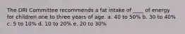 The DRI Committee recommends a fat intake of ____ of energy for children one to three years of age. a. 40 to 50% b. 30 to 40% c. 5 to 10% d. 10 to 20% e. 20 to 30%