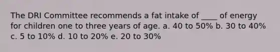 The DRI Committee recommends a fat intake of ____ of energy for children one to three years of age. a. 40 to 50% b. 30 to 40% c. 5 to 10% d. 10 to 20% e. 20 to 30%